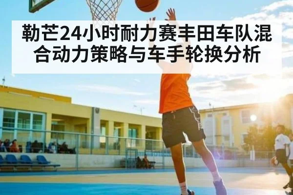 勒芒24小时耐力赛丰田车队混合动力策略与车手轮换分析（kaiyun）