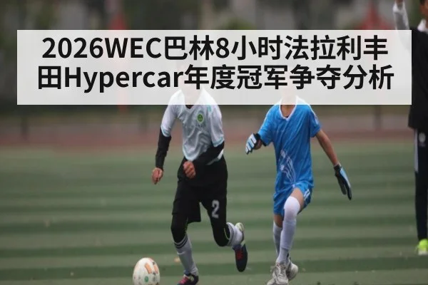 2026WEC巴林8小时法拉利丰田Hypercar年度冠军争夺分析